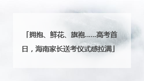拥抱、鲜花、旗袍……高考首日，海南家长送考仪式感拉满